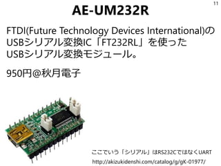 AE-UM232R
FTDI(Future Technology Devices International)の
USBシリアル変換IC「FT232RL」を使った
USBシリアル変換モジュール。
950円@秋月電子
11
http://akizukidenshi.com/catalog/g/gK-01977/
ここでいう「シリアル」はRS232CではなくUART
 