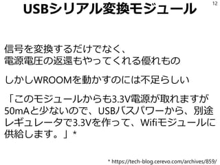 USBシリアル変換モジュール
信号を変換するだけでなく、
電源電圧の返還もやってくれる優れもの
しかしWROOMを動かすのには不足らしい
「このモジュールからも3.3V電源が取れますが
50mAと少ないので、USBバスパワーから、別途
レギュレータで3.3Vを作って、Wifiモジュールに
供給します。」*
12
* https://tech-blog.cerevo.com/archives/859/
 