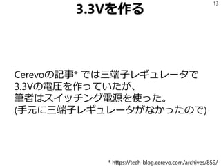 3.3Vを作る
Cerevoの記事* では三端子レギュレータで
3.3Vの電圧を作っていたが、
筆者はスイッチング電源を使った。
(手元に三端子レギュレータがなかったので)
13
* https://tech-blog.cerevo.com/archives/859/
 