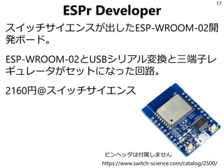 ESPr Developer
スイッチサイエンスが出したESP-WROOM-02開
発ボード。
ESP-WROOM-02とUSBシリアル変換と三端子レ
ギュレータがセットになった回路。
2160円@スイッチサイエンス
17
https://www.switch-science.com/catalog/2500/
ピンヘッダは付属しません
 