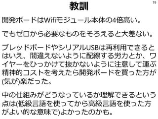 教訓
開発ボードはWifiモジュール本体の4倍高い。
でもゼロから必要なものをそろえると大差ない。
ブレッドボードやシリアルUSBは再利用できると
はいえ、間違えないように配線する労力とか、ワ
イヤーをひっかけて抜かないように注意して運ぶ
精神的コストを考えたら開発ボードを買った方が
(気が)楽だった。
中の仕組みがどうなっているか理解できるという
点は(低級言語を使ってから高級言語を使った方
がよい的な意味で)よかったのかも。
19
 