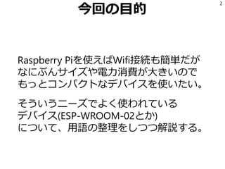 今回の目的
Raspberry Piを使えばWifi接続も簡単だが
なにぶんサイズや電力消費が大きいので
もっとコンパクトなデバイスを使いたい。
そういうニーズでよく使われている
デバイス(ESP-WROOM-02とか)
について、用語の整理をしつつ解説する。
2
 