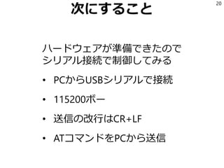 次にすること
ハードウェアが準備できたので
シリアル接続で制御してみる
• PCからUSBシリアルで接続
• 115200ボー
• 送信の改行はCR+LF
• ATコマンドをPCから送信
20
 