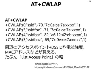 AT+CWLAP
AT+CWLAP
+CWLAP:(0,“ssid",-70,"7c:0e:ce:7a:xx:xx",1)
+CWLAP:(3,“ssidfoo",-71,"7c:0e:ce:7a:xx:xx",1)
+CWLAP:(4,“ssidbar",-82,"a6:12:42:eb:xx:xx",1)
+CWLAP:(3,“ssidbaz",-69,"7c:0e:ce:7a:xx:xx",1)
周辺のアクセスポイントのSSIDや電波強度、
MACアドレスなどが見える。
たぶん「List Access Point」の略
24
返り値の詳細はこちら
https://github.com/espressif/ESP8266_AT/wiki/CWLAP
 