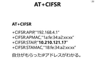 AT+CIFSR
AT+CIFSR
+CIFSR:APIP,"192.168.4.1“
+CIFSR:APMAC,"1a:fe:34:a2:xx:xx“
+CIFSR:STAIP,"10.210.121.17”
+CIFSR:STAMAC,"18:fe:34:a2:xx:xx“
自分がもらったIPアドレスがわかる。
26
 