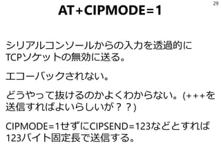 AT+CIPMODE=1
シリアルコンソールからの入力を透過的に
TCPソケットの無効に送る。
エコーバックされない。
どうやって抜けるのかよくわからない。(+++を
送信すればよいらしいが？？)
CIPMODE=1せずにCIPSEND=123などとすれば
123バイト固定長で送信する。
29
 