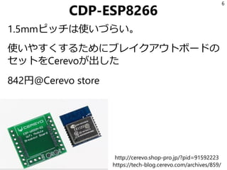 CDP-ESP8266
1.5mmピッチは使いづらい。
使いやすくするためにブレイクアウトボードの
セットをCerevoが出した
842円@Cerevo store
6
http://cerevo.shop-pro.jp/?pid=91592223
https://tech-blog.cerevo.com/archives/859/
 