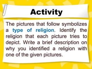 The pictures that follow symbolizes
a type of religion. Identify the
religion that each picture tries to
depict. Write a brief description on
why you identified a religion with
one of the given pictures.
Activity
 
