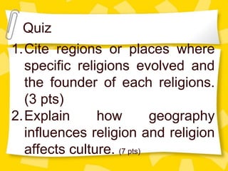 Quiz
1.Cite regions or places where
specific religions evolved and
the founder of each religions.
(3 pts)
2.Explain how geography
influences religion and religion
affects culture. (7 pts)
 