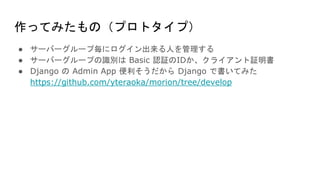 作ってみたもの（プロトタイプ）
● サーバーグループ毎にログイン出来る人を管理する
● サーバーグループの識別は Basic 認証のIDか、クライアント証明書
● Django の Admin App 便利そうだから Django で書いてみた
https://github.com/yteraoka/morion/tree/develop
 