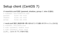 Setup client (CentOS 7)
# nsswitch.conf 設定 (passwd, shadow, group に stns を追加)
$ sudoedit /etc/nsswitch.conf
passwd: files sss stns
shadow: files sss stns
group: files sss stns
# nscd.conf 設定 (毎回外部へ問い合わせていては遅いのでキャッシュさせる)
$ sudoedit /etc/nscd.conf
$ sudo systemctl enable nscd
$ sudo systemctl start nscd
(しかし、cache の TTL の動作が謎)
 