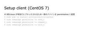 Setup client (CentOS 7)
# SELinux が有効だとブロックされるため一部のドメインを permissive に変更
$ sudo yum -y install policycoreutils-python
$ sudo semanage permissive -a sshd_t
$ sudo semanage permissive -a chkpwd_t
$ sudo semanage permissive -a nscd_t
 