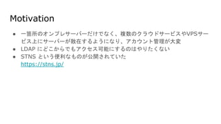 Motivation
● 一箇所のオンプレサーバーだけでなく、複数のクラウドサービスやVPSサー
ビス上にサーバーが散在するようになり、アカウント管理が大変
● LDAP にどこからでもアクセス可能にするのはやりたくない
● STNS という便利なものが公開されていた
https://stns.jp/
 