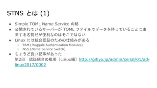STNS とは (1)
● Simple TOML Name Service の略
● 公開されているサーバーが TOML ファイルでデータを持っていることに由
来する名前だが便利なのはそこではない
● Linux には統合認証のための仕組みがある
○ PAM (Pluggale Authentication Modules)
○ NSS (Name Service Switch)
● ちょうど良い記事があった
第2回 認証統合の概要［Linux編］http://gihyo.jp/admin/serial/01/ad-
linux2017/0002
 
