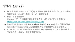 STNS とは (2)
● PAM と NSS を使って HTTP(S) の JSON API を使えるようにすれば便利
なのではないかという発想、サーバーの実装が楽
● 作者による紹介記事
Linuxユーザーと公開鍵を統合管理するサーバ&クライアントを書いた
https://ten-snapon.com/archives/1228
● OpenSSH Server には AuthorizedKeysCommand という設定があり、
Public key をここに指定した任意のコマンドで取得することができる
● STNS では STNS サーバーから Public key を取得するコマンドも用意され
ているため、これも一箇所で管理できる
 