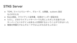 STNS Server
● TOML ファイルでユーザー、グループ、公開鍵、sudoers 設定
などが行える
● Basic認証、クライアント証明書、任意のヘッダー認証対応
● ただし、どのクライアントサーバーでも同じレスポンスを返すため
サーバーごとにログイン出来る人を管理するということができなかった
● 権限の問題だけならグループでなんとかなるかもしれない
 