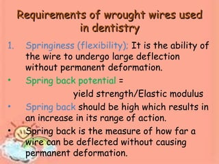 Requirements of wrought wires usedRequirements of wrought wires used
in dentistryin dentistry
1. Springiness (flexibility); It is the ability of
the wire to undergo large deflection
without permanent deformation.
• Spring back potential =
yield strength/Elastic modulus
• Spring back should be high which results in
an increase in its range of action.
• Spring back is the measure of how far a
wire can be deflected without causing
permanent deformation.
 