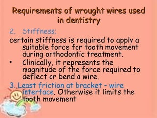 Requirements of wrought wires usedRequirements of wrought wires used
in dentistryin dentistry
2. Stiffness;
certain stiffness is required to apply a
suitable force for tooth movement
during orthodontic treatment.
• Clinically, it represents the
magnitude of the force required to
deflect or bend a wire.
3. Least friction at bracket – wire
interface. Otherwise it limits the
tooth movement
 