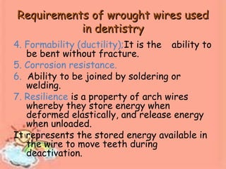 Requirements of wrought wires usedRequirements of wrought wires used
in dentistryin dentistry
4. Formability (ductility);It is the ability to
be bent without fracture.
5. Corrosion resistance.
6. Ability to be joined by soldering or
welding.
7. Resilience is a property of arch wires
whereby they store energy when
deformed elastically, and release energy
when unloaded.
It represents the stored energy available in
the wire to move teeth during
deactivation.
 
