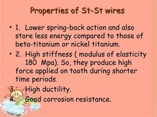 Properties of St-St wiresProperties of St-St wires
• 1. Lower spring-back action and also
store less energy compared to those of
beta-titanium or nickel titanium.
• 2. High stiffness ( modulus of elasticity
180 Mpa). So, they produce high
force applied on tooth during shorter
time periods.
3. High ductility.
4. Good corrosion resistance.
 