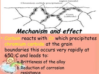 Mechanism and effectMechanism and effect
• Carbon reacts with Cr which precipitates
chromium carbide at the grain
boundaries this occurs very rapidly at
650 o
C and leads to:
a.Brittleness of the alloy
b.Reduction of corrosion
 