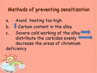Methods of preventing sensitizationMethods of preventing sensitization
a. Avoid heating too high
b. Carbon content in the alloy
c. Severe cold working of the alloy
distribute the carbides evenly
decrease the areas of chromium
deficiency
 
