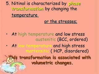 5. Nitinol is characterized by phasephase
transformationtransformation by changing the
temperaturetemperature
or the stresses;or the stresses;
• At high temperature and low stress
austenitic (BCC, ordered)
• At low temperature and high stress
martensitic ( HCP, disordered)
This transformation is associated withThis transformation is associated with
volumetric changes.volumetric changes.
 
