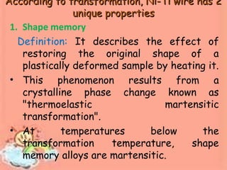 According to transformation, Ni-Ti wire has 2According to transformation, Ni-Ti wire has 2
unique propertiesunique properties
1. Shape memory
Definition: It describes the effect of
restoring the original shape of a
plastically deformed sample by heating it.
• This phenomenon results from a
crystalline phase change known as
"thermoelastic martensitic
transformation".
• At temperatures below the
transformation temperature, shape
memory alloys are martensitic.
 