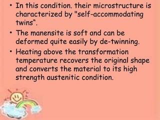 • In this condition. their microstructure is
characterized by "self-accommodating
twins“.
• The manensite is soft and can be
deformed quite easily by de-twinning.
• Heating above the transformation
temperature recovers the original shape
and converts the material to its high
strength austenitic condition.
 