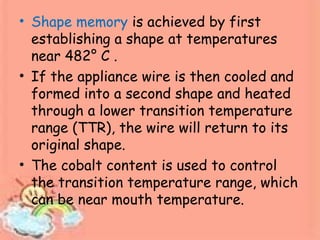 • Shape memory is achieved by first
establishing a shape at temperatures
near 482° C .
• If the appliance wire is then cooled and
formed into a second shape and heated
through a lower transition temperature
range (TTR), the wire will return to its
original shape.
• The cobalt content is used to control
the transition temperature range, which
can be near mouth temperature.
 