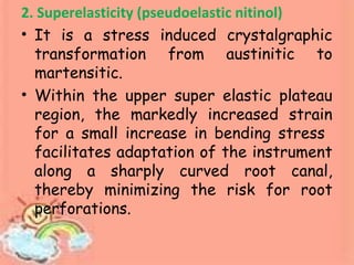 2. Superelasticity (pseudoelastic nitinol)
• It is a stress induced crystalgraphic
transformation from austinitic to
martensitic.
• Within the upper super elastic plateau
region, the markedly increased strain
for a small increase in bending stress
facilitates adaptation of the instrument
along a sharply curved root canal,
thereby minimizing the risk for root
perforations.
 