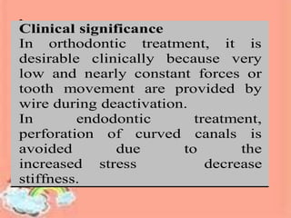 minimizing the risk for root
perforation.
s
a
o
d
al
h
Clinical significance
In orthodontic treatment, it is
desirable clinically because very
low and nearly constant forces or
tooth movement are provided by
wire during deactivation.
In endodontic treatment,
perforation of curved canals is
avoided due to the
increased stress decrease
stiffness.
 