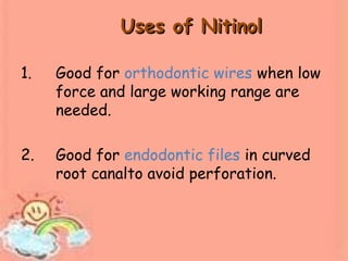 Uses of NitinolUses of Nitinol
1. Good for orthodontic wires when low
force and large working range are
needed.
2. Good for endodontic files in curved
root canalto avoid perforation.
 