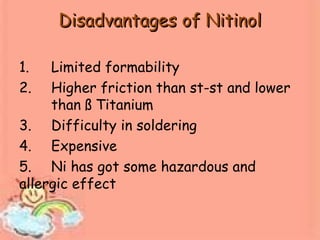 Disadvantages of NitinolDisadvantages of Nitinol
1. Limited formability
2. Higher friction than st-st and lower
than ß Titanium
3. Difficulty in soldering
4. Expensive
5. Ni has got some hazardous and
allergic effect
 