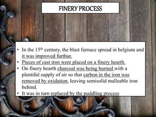 FINERY PROCESS
• In the 15th century, the blast furnace spread in belgium and
it was improved furthur.
• Pieces of cast iron were placed on a finery hearth.
• On finery hearth charcoal was being burned with a
plentiful supply of air so that carbon in the iron was
removed by oxidation, leaving semisolid malleable iron
behind.
• It was in turn replaced by the puddling process
 