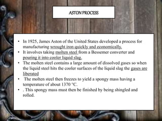 ASTONPROCESS
• In 1925, James Aston of the United States developed a process for
manufacturing wrought iron quickly and economically.
• It involves taking molten steel from a Bessemer converter and
pouring it into cooler liquid slag.
• The molten steel contains a large amount of dissolved gases so when
the liquid steel hits the cooler surfaces of the liquid slag the gases are
liberated
• The molten steel then freezes to yield a spongy mass having a
temperature of about 1370 °C.
• . This spongy mass must then be finished by being shingled and
rolled.
 