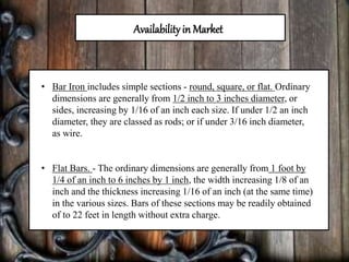 Availabilityin Market
• Bar Iron includes simple sections - round, square, or flat. Ordinary
dimensions are generally from 1/2 inch to 3 inches diameter, or
sides, increasing by 1/16 of an inch each size. If under 1/2 an inch
diameter, they are classed as rods; or if under 3/16 inch diameter,
as wire.
• Flat Bars. - The ordinary dimensions are generally from 1 foot by
1/4 of an inch to 6 inches by 1 inch, the width increasing 1/8 of an
inch and the thickness increasing 1/16 of an inch (at the same time)
in the various sizes. Bars of these sections may be readily obtained
of to 22 feet in length without extra charge.
 