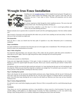 Wrought Iron Fence Installation
                                  Installing your own wrought iron fence is fairly straight forward and quick. Wrought iron is
                                  tough, easily welded, ductile and malleable which make it good to work with. Like any
                                  installation you have 2 basic steps to follow: Planning and preparation and the actual
                                  installation.
                                  Preparation
                                  It is always important to think through the whole installation process. This saves time and
                                  produces better work. The following checklist will help you.
                                  Check local fence codes(this is your first step. It is vital to avoid legal problems and
                                  informs all your other planning decisions.)
Measure and plan area in question (this is essential for smooth work flow and budgeting purposes. Also have utilities marked
out.)
Take inventory of necessary tools and materials (this makes sure you don’t leave anything out and cause delays. It will also
alert you of any tool rentals you might need.
Site preparation
Once the above is done you should clear the fence path of vegetation or any other obstructions prior to commencing
installation
Steps to installation
For quick installation it is advised to have the pieces pre-cut at the supply store or manufacturer. This will hasten your work.
However ensure your measurements are accurate
Step 1: Stake string lines
First determine thecornerswhere your end posts will go. Drive stakes into the ground to mark these points (remember to
check they are at 90° angle). Then run a tight string between stakes ensuringit does not touch the ground.
Step 2: Setting posts
First mix your concrete in a wheel barrow.
Using your post digger,make holesabout 12 feet apart, 6 inches in diameter and 2 feetdeep depending on size of posts.
Measure to assure the required depth then place the posts. Shovel your concrete around the post toabout 4 inches below
ground level.
Fill intherest with the excavated dirt tight around post and pack it in. keep checking that the posts are level and plumb with
the string line. With every post check the string line to maintain your straight line. It is advised to give your posts 2-3 days
for the concrete to fully dry before installing the other fence sections
Step 3: Attaching fence panels
Slide in the brackets for the horizontal railsand holdit up between posts. Begin fastening with the top rail. Following the
same above steps put in the bottom rail and then the rest. You may need a hacksaw to trimdown therail to fit between the
posts. Every few posts keep checking the run to ensure the rails match up. Otherwise your fence may not have beautiful,
continuous look.
Step 4: Gate(s), hingesand latches
It is advised to wait a week before hanging your gate(s). However if this is not possible wait for a week beforeusing the gate
heavily.
Conclusion
These fences are very low maintenance and have a long durability so always count for a food investment. You may also
consider adding a small padlock as an added measure of security. For future consideration it is also very useful in dog
fencing or deck fencing and due to its versatility widelyused in making home décor items and furniture.
 
