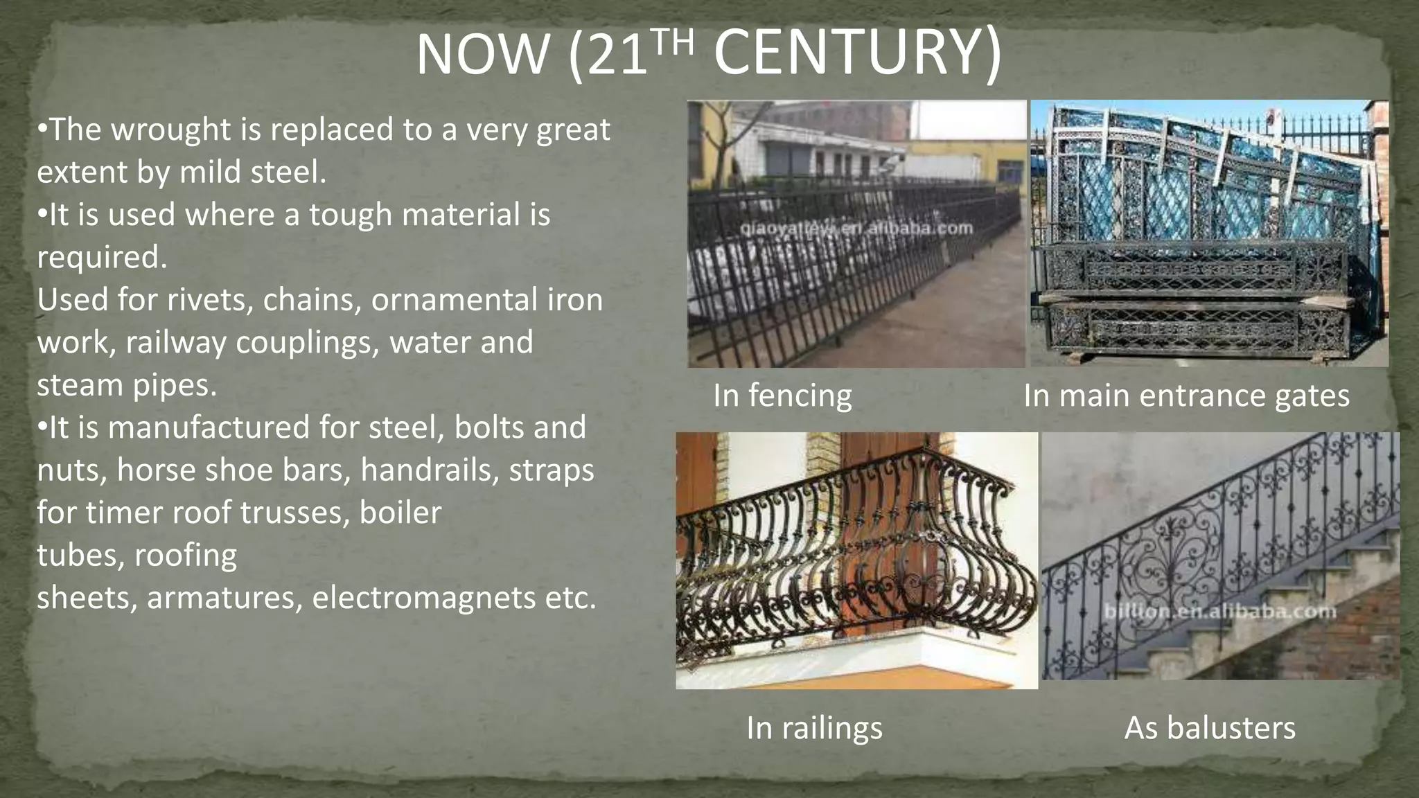 NOW (21TH CENTURY)
In fencing In main entrance gates
In railings As balusters
•The wrought is replaced to a very great
extent by mild steel.
•It is used where a tough material is
required.
Used for rivets, chains, ornamental iron
work, railway couplings, water and
steam pipes.
•It is manufactured for steel, bolts and
nuts, horse shoe bars, handrails, straps
for timer roof trusses, boiler
tubes, roofing
sheets, armatures, electromagnets etc.
 