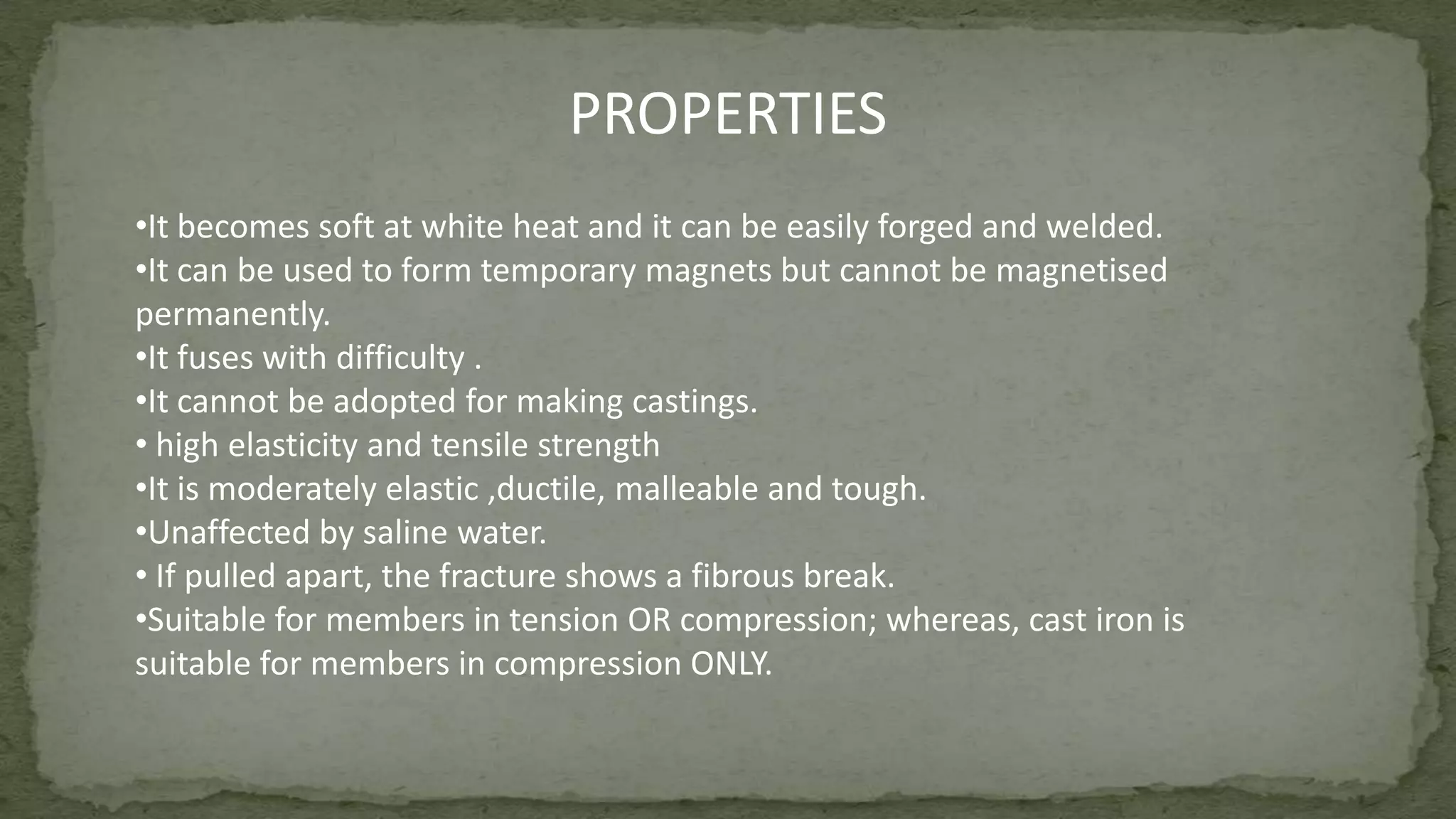 •It becomes soft at white heat and it can be easily forged and welded.
•It can be used to form temporary magnets but cannot be magnetised
permanently.
•It fuses with difficulty .
•It cannot be adopted for making castings.
• high elasticity and tensile strength
•It is moderately elastic ,ductile, malleable and tough.
•Unaffected by saline water.
• If pulled apart, the fracture shows a fibrous break.
•Suitable for members in tension OR compression; whereas, cast iron is
suitable for members in compression ONLY.
PROPERTIES
 