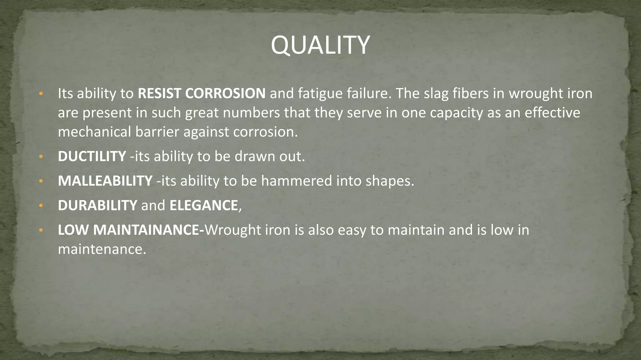 • Its ability to RESIST CORROSION and fatigue failure. The slag fibers in wrought iron
are present in such great numbers that they serve in one capacity as an effective
mechanical barrier against corrosion.
• DUCTILITY -its ability to be drawn out.
• MALLEABILITY -its ability to be hammered into shapes.
• DURABILITY and ELEGANCE,
• LOW MAINTAINANCE-Wrought iron is also easy to maintain and is low in
maintenance.
QUALITY
 