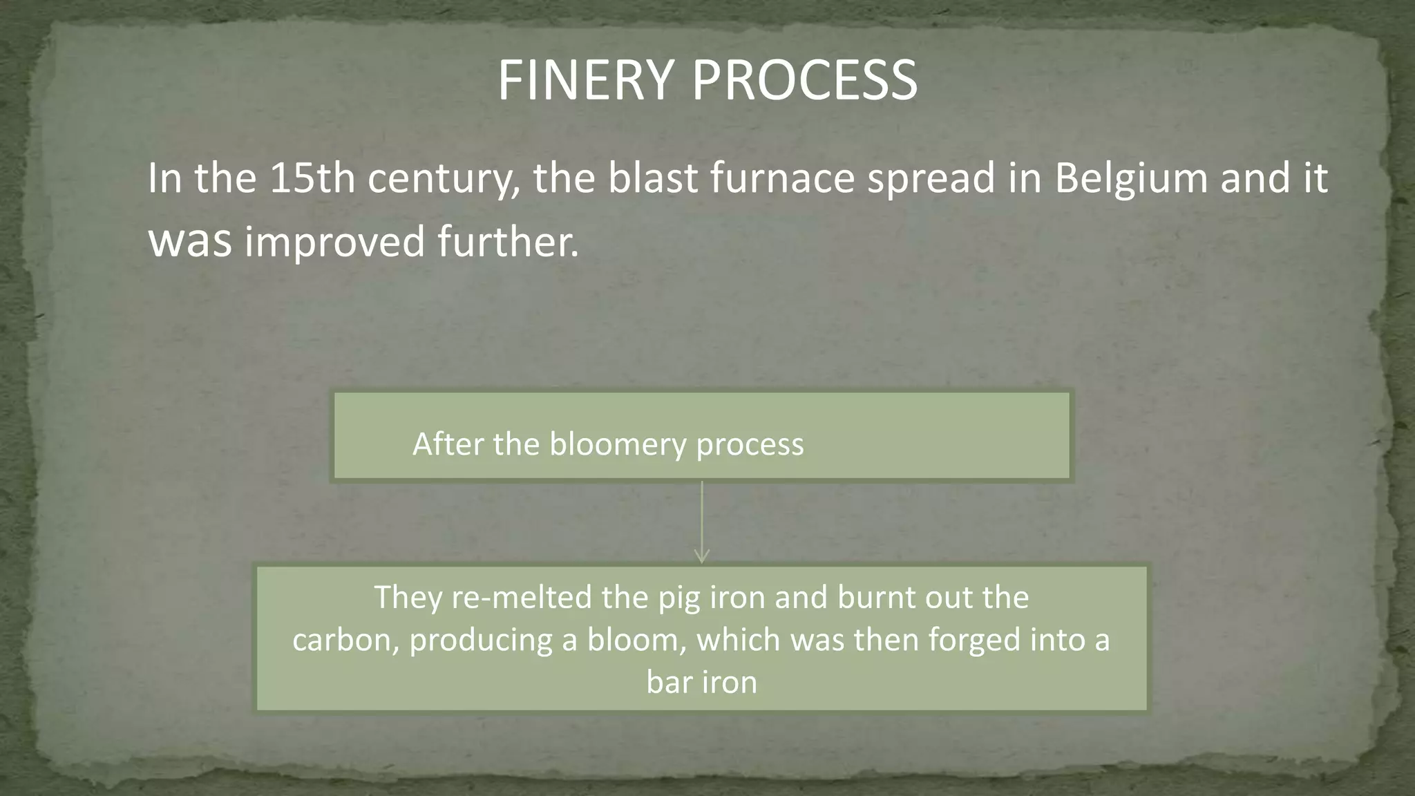 FINERY PROCESS
They re-melted the pig iron and burnt out the
carbon, producing a bloom, which was then forged into a
bar iron
After the bloomery process
In the 15th century, the blast furnace spread in Belgium and it
was improved further.
 