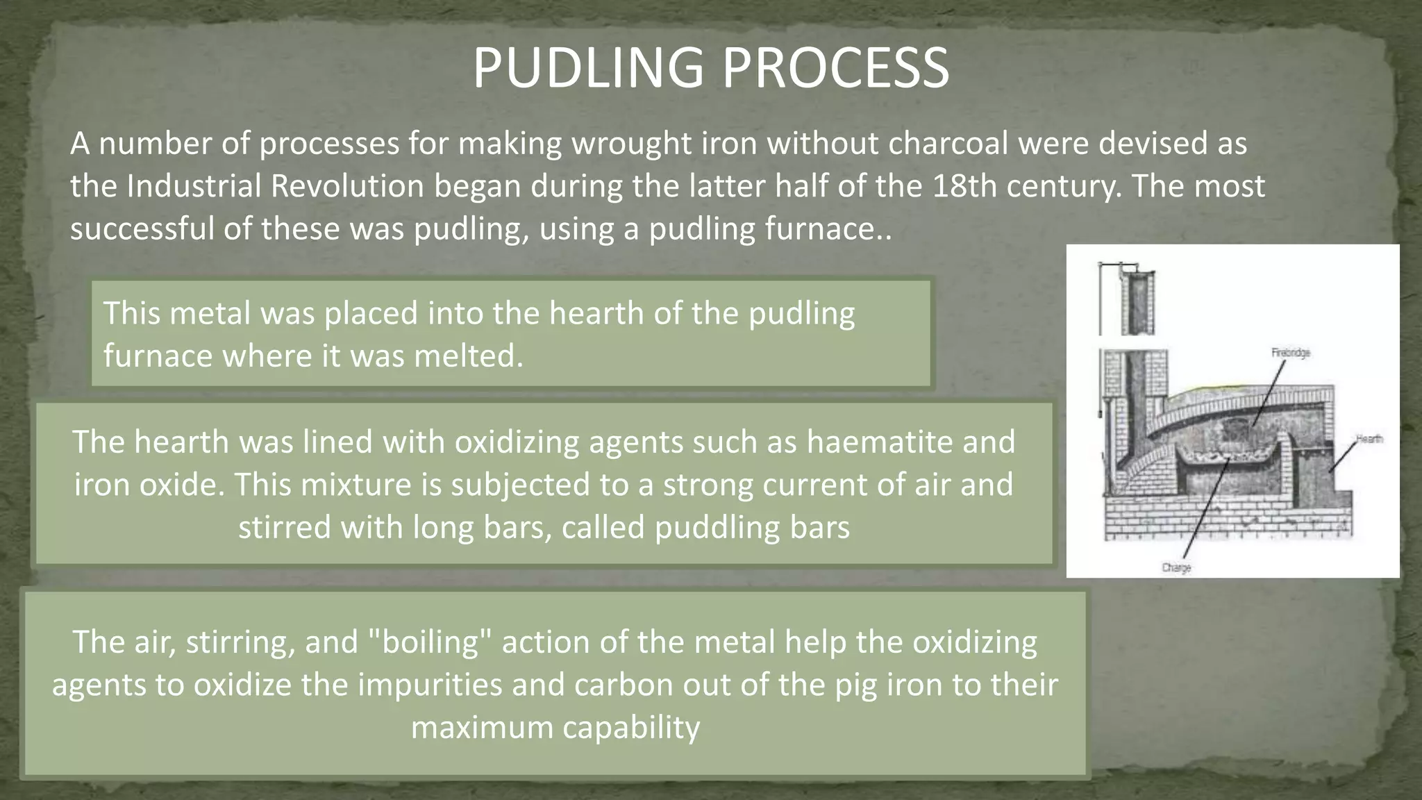 A number of processes for making wrought iron without charcoal were devised as
the Industrial Revolution began during the latter half of the 18th century. The most
successful of these was pudling, using a pudling furnace..
PUDLING PROCESS
This metal was placed into the hearth of the pudling
furnace where it was melted.
The hearth was lined with oxidizing agents such as haematite and
iron oxide. This mixture is subjected to a strong current of air and
stirred with long bars, called puddling bars
The air, stirring, and "boiling" action of the metal help the oxidizing
agents to oxidize the impurities and carbon out of the pig iron to their
maximum capability
 