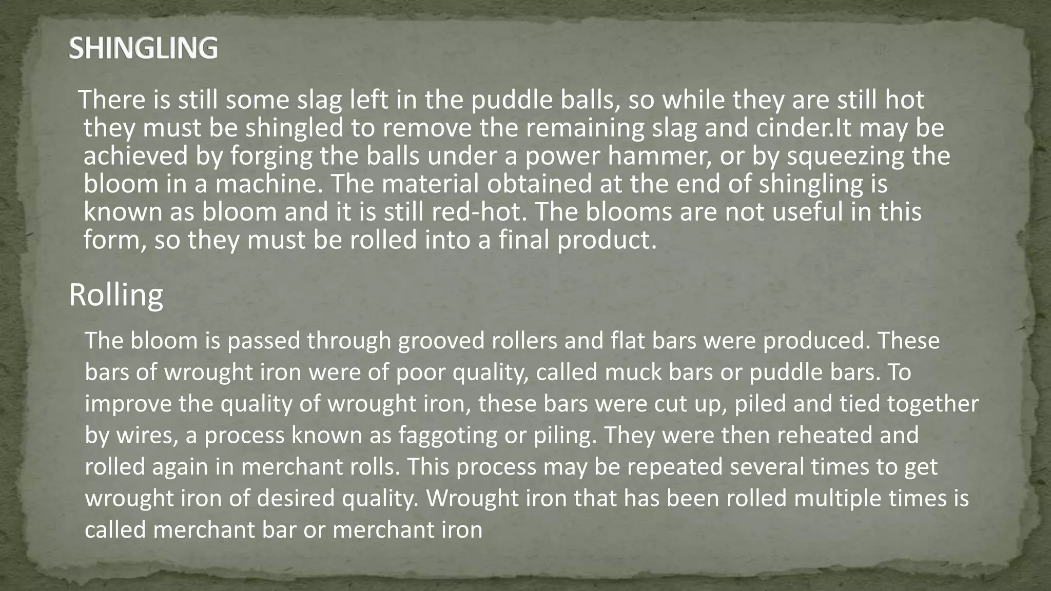 There is still some slag left in the puddle balls, so while they are still hot
they must be shingled to remove the remaining slag and cinder.It may be
achieved by forging the balls under a power hammer, or by squeezing the
bloom in a machine. The material obtained at the end of shingling is
known as bloom and it is still red-hot. The blooms are not useful in this
form, so they must be rolled into a final product.
Rolling
The bloom is passed through grooved rollers and flat bars were produced. These
bars of wrought iron were of poor quality, called muck bars or puddle bars. To
improve the quality of wrought iron, these bars were cut up, piled and tied together
by wires, a process known as faggoting or piling. They were then reheated and
rolled again in merchant rolls. This process may be repeated several times to get
wrought iron of desired quality. Wrought iron that has been rolled multiple times is
called merchant bar or merchant iron
 