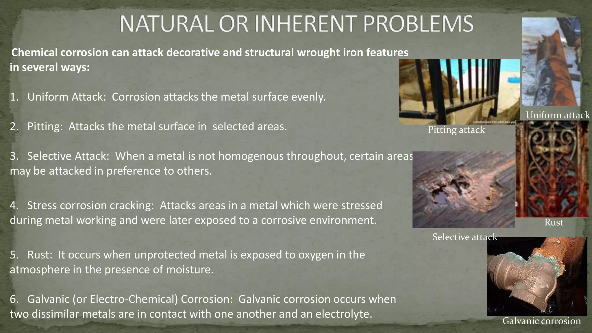 Chemical corrosion can attack decorative and structural wrought iron features
in several ways:
1. Uniform Attack: Corrosion attacks the metal surface evenly.
2. Pitting: Attacks the metal surface in selected areas.
3. Selective Attack: When a metal is not homogenous throughout, certain areas
may be attacked in preference to others.
4. Stress corrosion cracking: Attacks areas in a metal which were stressed
during metal working and were later exposed to a corrosive environment.
5. Rust: It occurs when unprotected metal is exposed to oxygen in the
atmosphere in the presence of moisture.
6. Galvanic (or Electro-Chemical) Corrosion: Galvanic corrosion occurs when
two dissimilar metals are in contact with one another and an electrolyte.
Pitting attack
Rust
Selective attack
Galvanic corrosion
Uniform attack
 