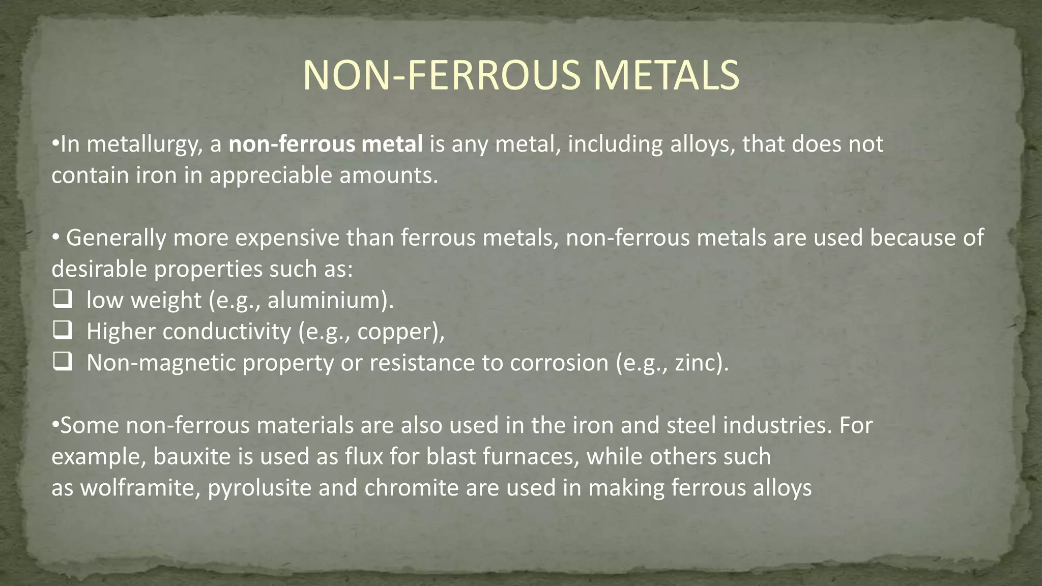 •In metallurgy, a non-ferrous metal is any metal, including alloys, that does not
contain iron in appreciable amounts.
• Generally more expensive than ferrous metals, non-ferrous metals are used because of
desirable properties such as:
 low weight (e.g., aluminium).
 Higher conductivity (e.g., copper),
 Non-magnetic property or resistance to corrosion (e.g., zinc).
•Some non-ferrous materials are also used in the iron and steel industries. For
example, bauxite is used as flux for blast furnaces, while others such
as wolframite, pyrolusite and chromite are used in making ferrous alloys
NON-FERROUS METALS
 