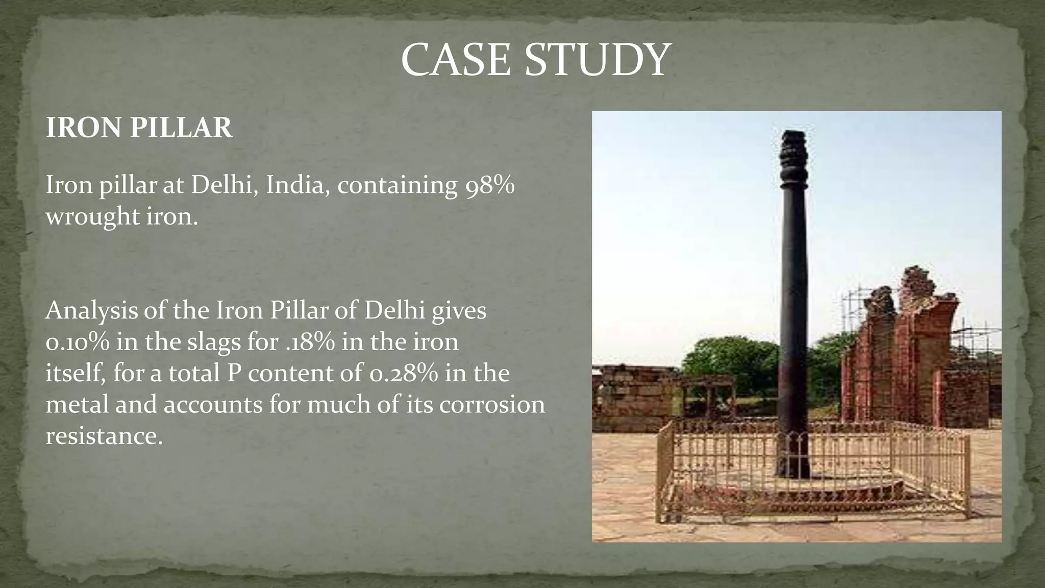 CASE STUDY
IRON PILLAR
Iron pillar at Delhi, India, containing 98%
wrought iron.
Analysis of the Iron Pillar of Delhi gives
0.10% in the slags for .18% in the iron
itself, for a total P content of 0.28% in the
metal and accounts for much of its corrosion
resistance.
 