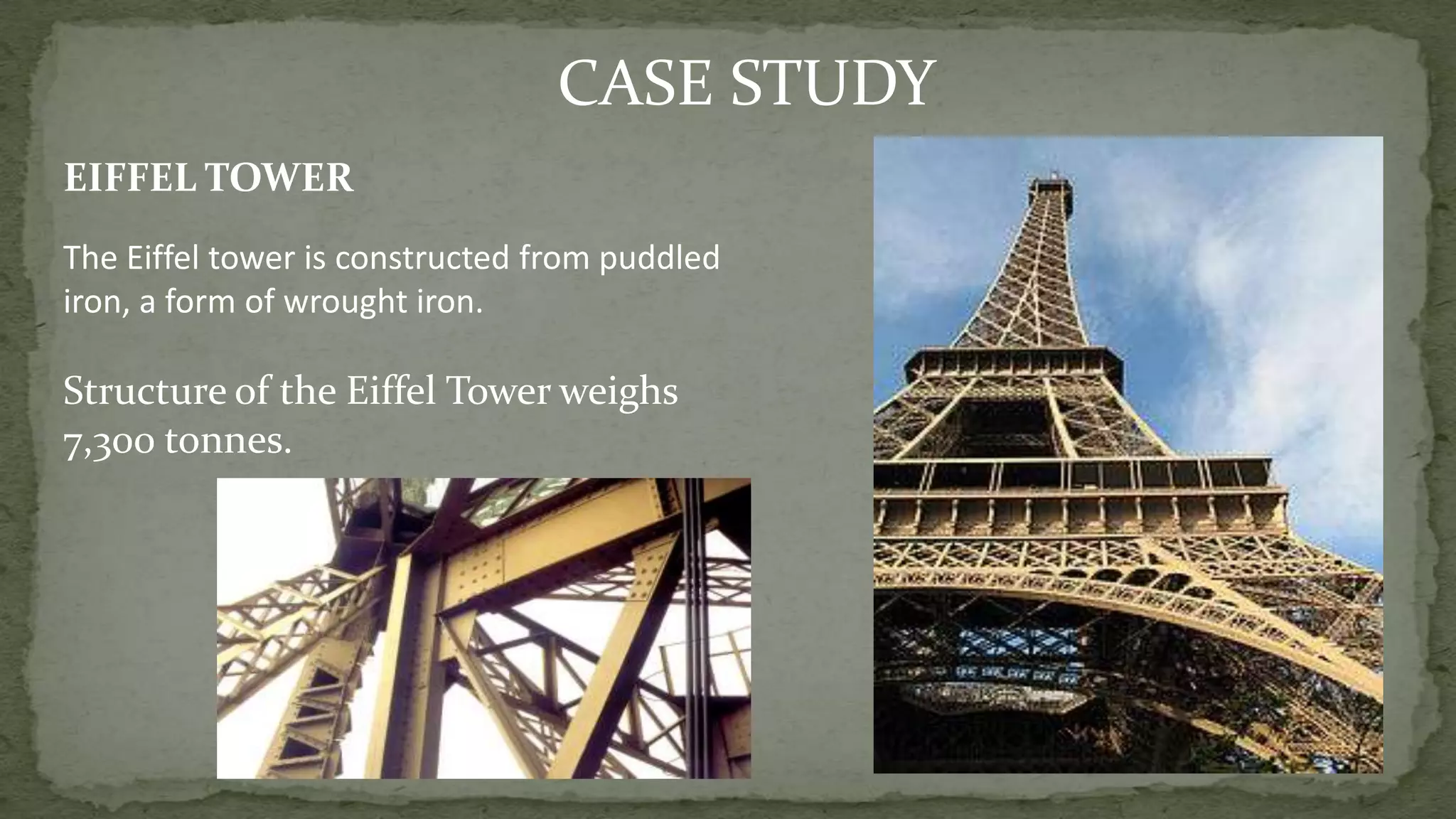 EIFFEL TOWER
CASE STUDY
The Eiffel tower is constructed from puddled
iron, a form of wrought iron.
Structure of the Eiffel Tower weighs
7,300 tonnes.
 