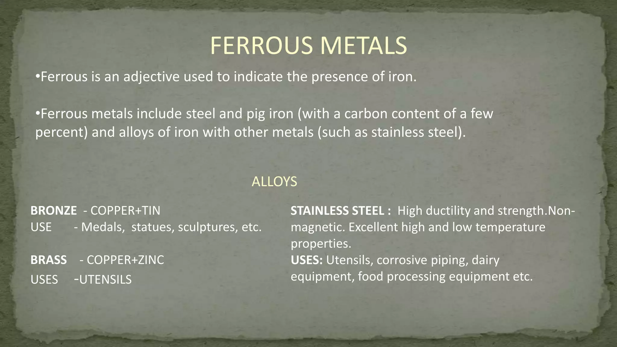 FERROUS METALS
•Ferrous is an adjective used to indicate the presence of iron.
•Ferrous metals include steel and pig iron (with a carbon content of a few
percent) and alloys of iron with other metals (such as stainless steel).
ALLOYS
BRONZE - COPPER+TIN
USE - Medals, statues, sculptures, etc.
BRASS - COPPER+ZINC
USES -UTENSILS
STAINLESS STEEL : High ductility and strength.Non-
magnetic. Excellent high and low temperature
properties.
USES: Utensils, corrosive piping, dairy
equipment, food processing equipment etc.
 