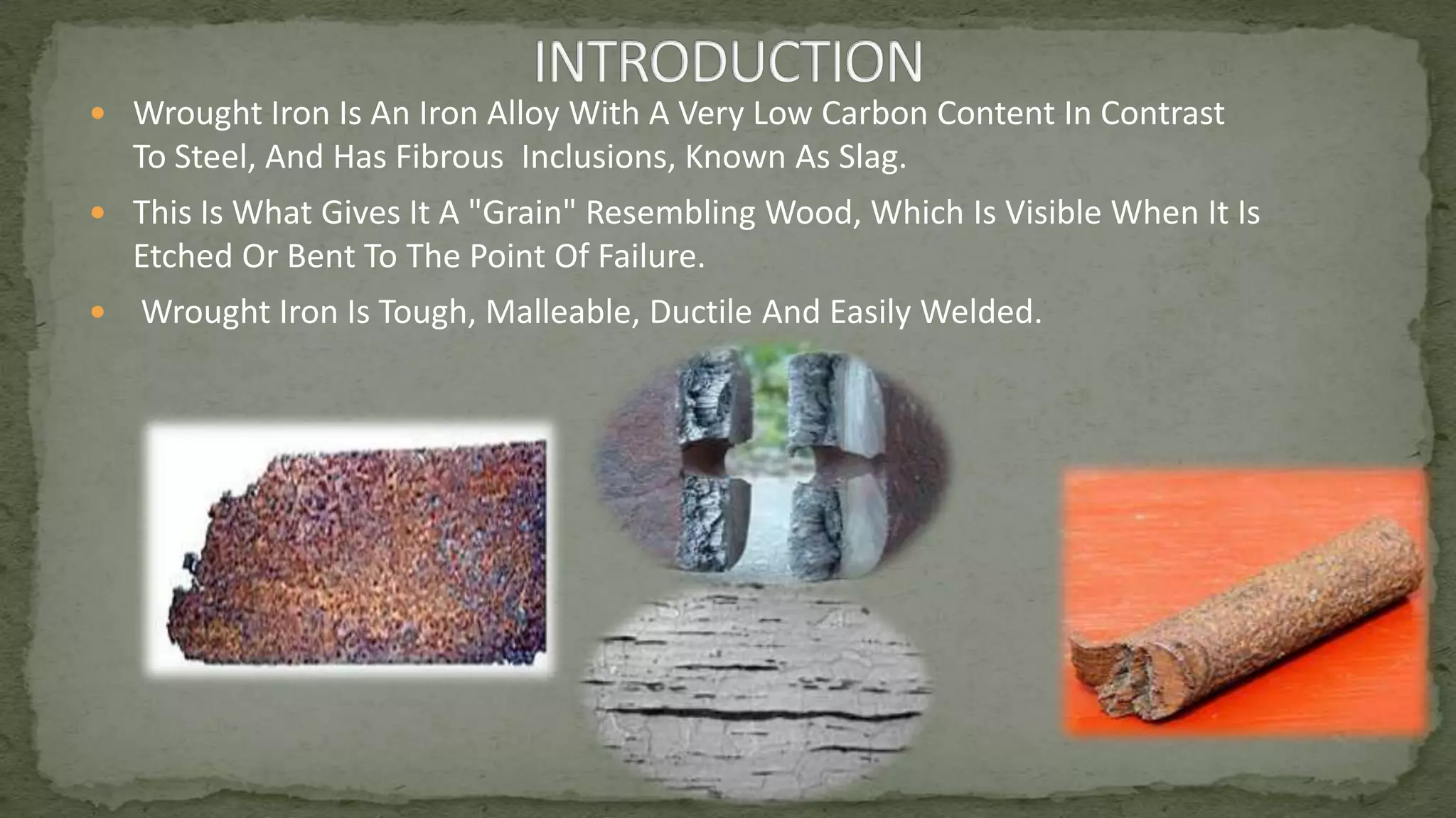  Wrought Iron Is An Iron Alloy With A Very Low Carbon Content In Contrast
To Steel, And Has Fibrous Inclusions, Known As Slag.
 This Is What Gives It A "Grain" Resembling Wood, Which Is Visible When It Is
Etched Or Bent To The Point Of Failure.
 Wrought Iron Is Tough, Malleable, Ductile And Easily Welded.
 